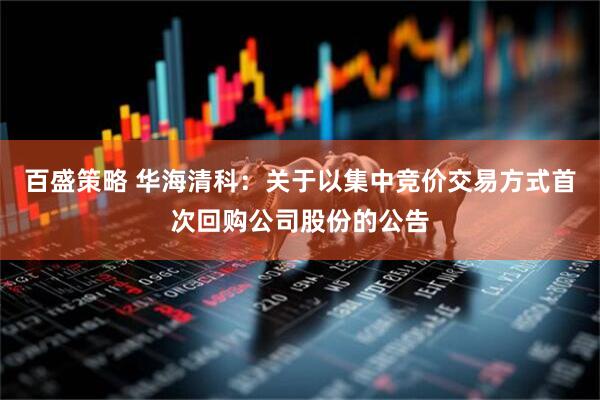 百盛策略 华海清科：关于以集中竞价交易方式首次回购公司股份的公告