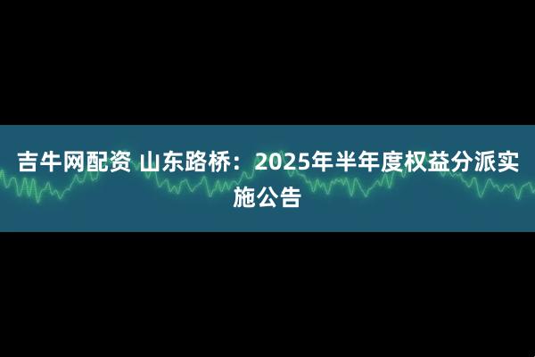 吉牛网配资 山东路桥：2025年半年度权益分派实施公告