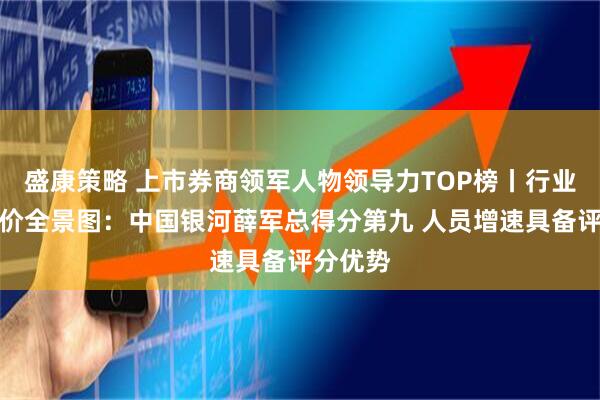 盛康策略 上市券商领军人物领导力TOP榜丨行业数据评价全景图:中国银河薛军总得分第九 人员增速具备评分优势