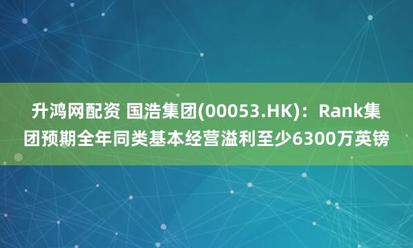 升鸿网配资 国浩集团(00053.HK):Rank集团预期全年同类基本经营溢利至少6300万英镑