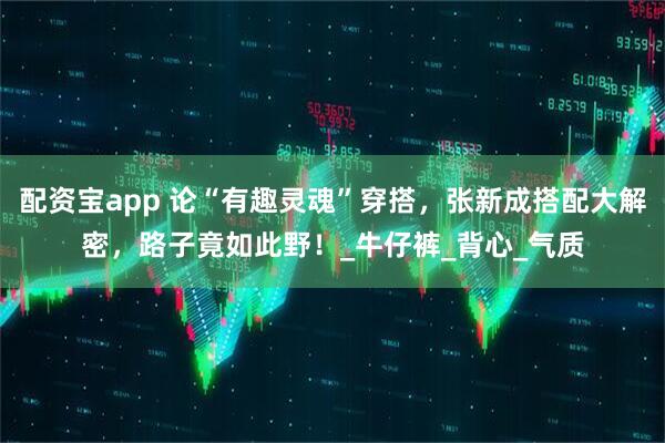 配资宝app 论“有趣灵魂”穿搭，张新成搭配大解密，路子竟如此野！_牛仔裤_背心_气质
