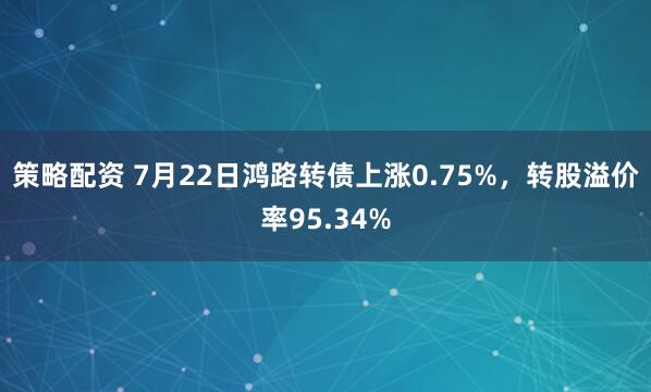 策略配资 7月22日鸿路转债上涨0.75%,转股溢价率95.34%