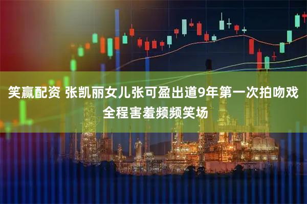 笑赢配资 张凯丽女儿张可盈出道9年第一次拍吻戏 全程害羞频频笑场